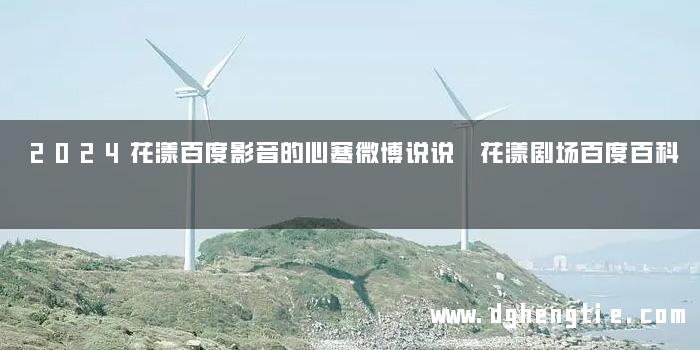 2024花漾百度影音的心寒微博说说 花漾剧场百度百科